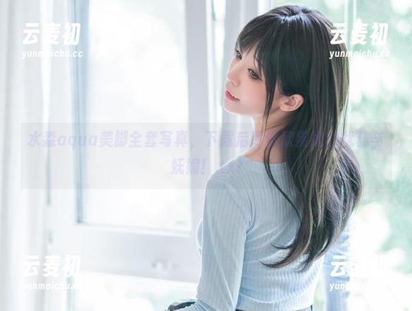 水淼aqua美脚全套写真，下载后尽情欣赏她的优雅与妩媚！.txt